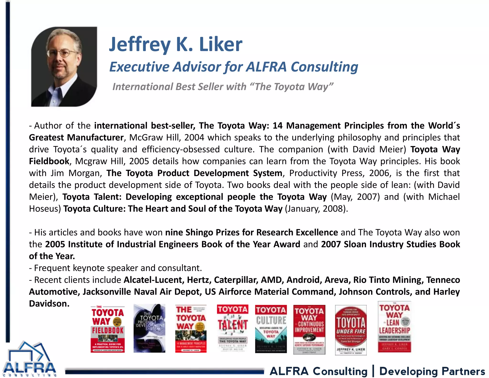 ALFRA Consulting | Developing Partners 
Jeffrey K. Liker Executive Advisor for ALFRA Consulting International Best Seller with “The Toyota Way” 
- Author of the international best-seller, The Toyota Way: 14 Management Principles from the World´s Greatest Manufacturer, McGraw Hill, 2004 which speaks to the underlying philosophy and principles that drive Toyota´s quality and efficiency-obsessed culture. The companion (with David Meier) Toyota Way Fieldbook, Mcgraw Hill, 2005 details how companies can learn from the Toyota Way principles. His book with Jim Morgan, The Toyota Product Development System, Productivity Press, 2006, is the first that details the product development side of Toyota. Two books deal with the people side of lean: (with David Meier), Toyota Talent: Developing exceptional people the Toyota Way (May, 2007) and (with Michael Hoseus) Toyota Culture: The Heart and Soul of the Toyota Way (January, 2008). 
- His articles and books have won nine Shingo Prizes for Research Excellence and The Toyota Way also won the 2005 Institute of Industrial Engineers Book of the Year Award and 2007 Sloan Industry Studies Book of the Year. 
- Frequent keynote speaker and consultant. 
- Recent clients include Alcatel-Lucent, Hertz, Caterpillar, AMD, Android, Areva, Rio Tinto Mining, Tenneco Automotive, Jacksonville Naval Air Depot, US Airforce Material Command, Johnson Controls, and Harley Davidson.  