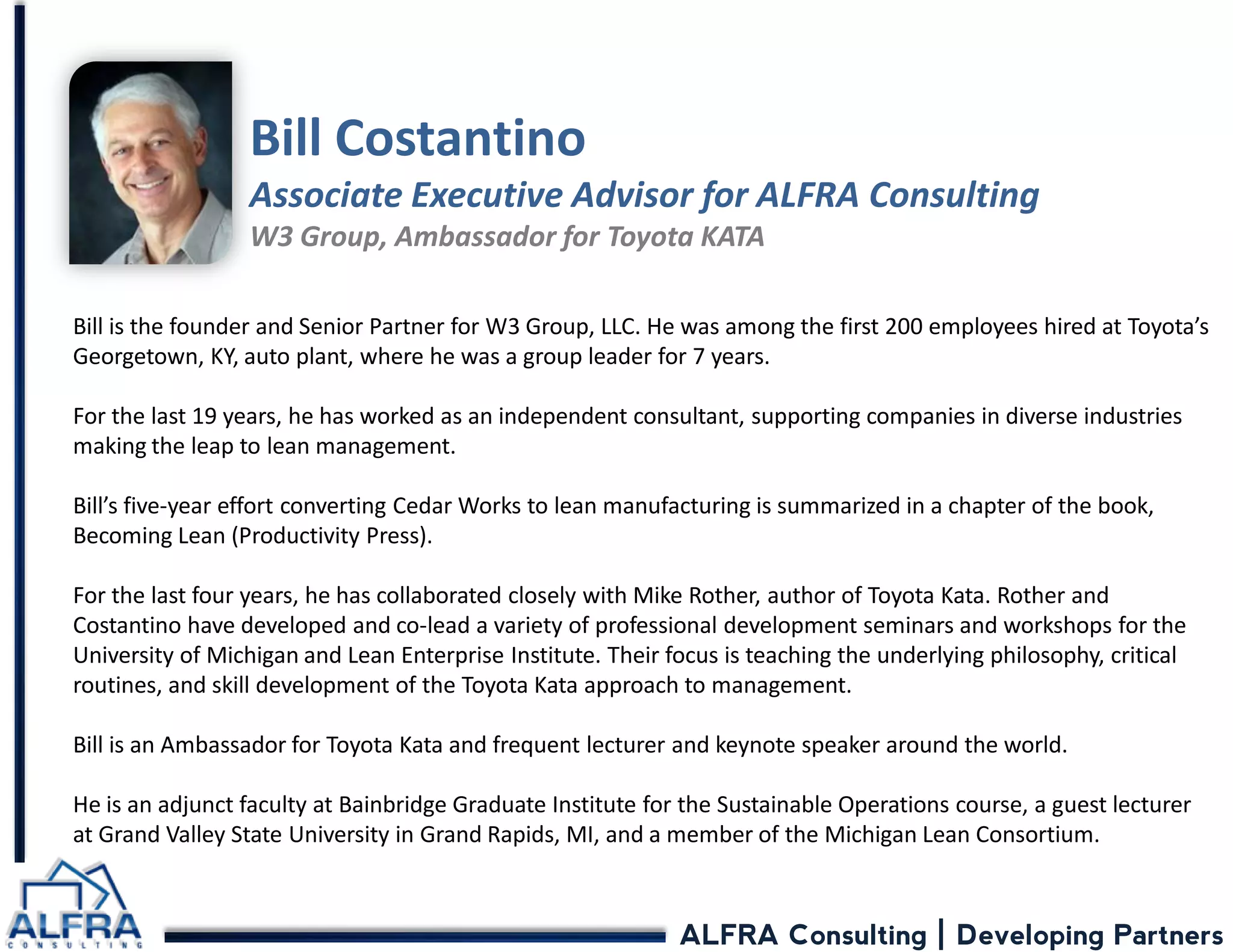 ALFRA Consulting | Developing Partners 
Bill Costantino Associate Executive Advisor for ALFRA Consulting W3 Group, Ambassador for Toyota KATA 
Bill is the founder and Senior Partner for W3 Group, LLC. He was among the first 200 employees hired at Toyota’s Georgetown, KY, auto plant, where he was a group leader for 7 years. For the last 19 years, he has worked as an independent consultant, supporting companies in diverse industries making the leap to lean management. Bill’s five-year effort converting Cedar Works to lean manufacturing is summarized in a chapter of the book, Becoming Lean (Productivity Press). For the last four years, he has collaborated closely with Mike Rother, author of Toyota Kata. Rother and Costantino have developed and co-lead a variety of professional development seminars and workshops for the University of Michigan and Lean Enterprise Institute. Their focus is teaching the underlying philosophy, critical routines, and skill development of the Toyota Kata approach to management. Bill is an Ambassador for Toyota Kata and frequent lecturer and keynote speaker around the world. He is an adjunct faculty at Bainbridge Graduate Institute for the Sustainable Operations course, a guest lecturer at Grand Valley State University in Grand Rapids, MI, and a member of the Michigan Lean Consortium.  