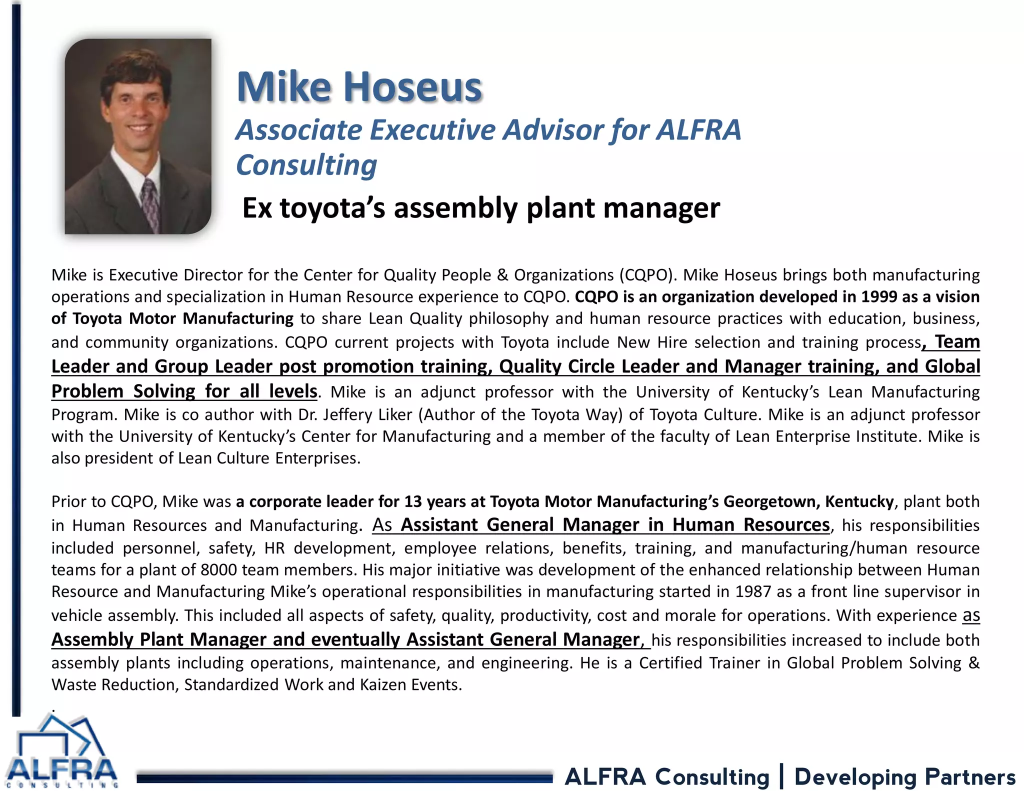 ALFRA Consulting | Developing Partners 
Mike is Executive Director for the Center for Quality People & Organizations (CQPO). Mike Hoseus brings both manufacturing operations and specialization in Human Resource experience to CQPO. CQPO is an organization developed in 1999 as a vision of Toyota Motor Manufacturing to share Lean Quality philosophy and human resource practices with education, business, and community organizations. CQPO current projects with Toyota include New Hire selection and training process, Team Leader and Group Leader post promotion training, Quality Circle Leader and Manager training, and Global Problem Solving for all levels. Mike is an adjunct professor with the University of Kentucky’s Lean Manufacturing Program. Mike is co author with Dr. Jeffery Liker (Author of the Toyota Way) of Toyota Culture. Mike is an adjunct professor with the University of Kentucky’s Center for Manufacturing and a member of the faculty of Lean Enterprise Institute. Mike is also president of Lean Culture Enterprises. Prior to CQPO, Mike was a corporate leader for 13 years at Toyota Motor Manufacturing’s Georgetown, Kentucky, plant both in Human Resources and Manufacturing. As Assistant General Manager in Human Resources, his responsibilities included personnel, safety, HR development, employee relations, benefits, training, and manufacturing/human resource teams for a plant of 8000 team members. His major initiative was development of the enhanced relationship between Human Resource and Manufacturing Mike’s operational responsibilities in manufacturing started in 1987 as a front line supervisor in vehicle assembly. This included all aspects of safety, quality, productivity, cost and morale for operations. With experience as Assembly Plant Manager and eventually Assistant General Manager, his responsibilities increased to include both assembly plants including operations, maintenance, and engineering. He is a Certified Trainer in Global Problem Solving & Waste Reduction, Standardized Work and Kaizen Events. . Mike Hoseus Associate Executive Advisor for ALFRA Consulting 
Ex toyota’s assembly plant manager  
