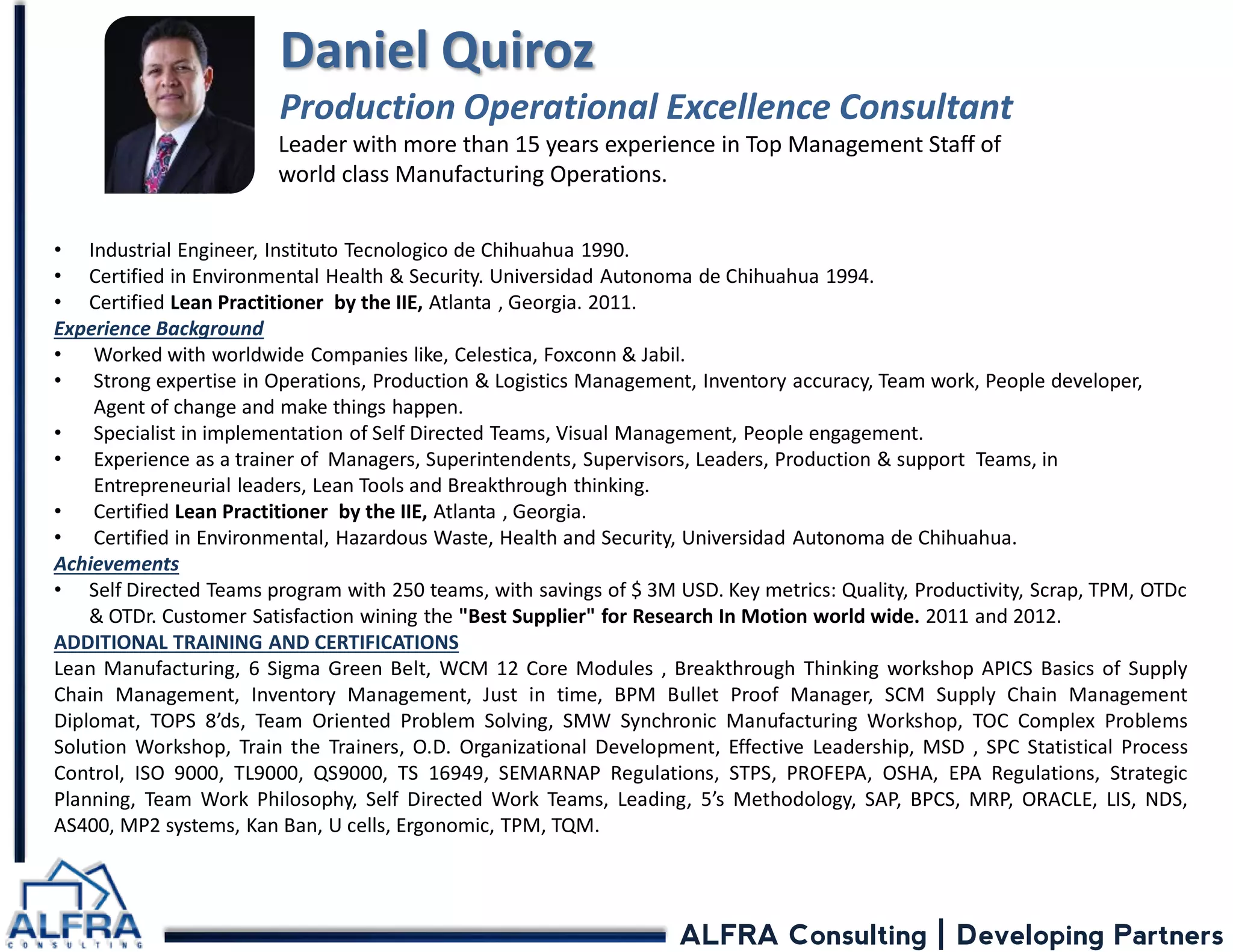 ALFRA Consulting | Developing Partners 
•Industrial Engineer, Instituto Tecnologico de Chihuahua 1990. 
•Certified in Environmental Health & Security. Universidad Autonoma de Chihuahua 1994. 
•Certified Lean Practitioner by the IIE, Atlanta , Georgia. 2011. Experience Background 
•Worked with worldwide Companies like, Celestica, Foxconn & Jabil. 
•Strong expertise in Operations, Production & Logistics Management, Inventory accuracy, Team work, People developer, Agent of change and make things happen. 
•Specialist in implementation of Self Directed Teams, Visual Management, People engagement. 
•Experience as a trainer of Managers, Superintendents, Supervisors, Leaders, Production & support Teams, in Entrepreneurial leaders, Lean Tools and Breakthrough thinking. 
•Certified Lean Practitioner by the IIE, Atlanta , Georgia. 
•Certified in Environmental, Hazardous Waste, Health and Security, Universidad Autonoma de Chihuahua. Achievements 
•Self Directed Teams program with 250 teams, with savings of $ 3M USD. Key metrics: Quality, Productivity, Scrap, TPM, OTDc & OTDr. Customer Satisfaction wining the "Best Supplier" for Research In Motion world wide. 2011 and 2012. ADDITIONAL TRAINING AND CERTIFICATIONS Lean Manufacturing, 6 Sigma Green Belt, WCM 12 Core Modules , Breakthrough Thinking workshop APICS Basics of Supply Chain Management, Inventory Management, Just in time, BPM Bullet Proof Manager, SCM Supply Chain Management Diplomat, TOPS 8’ds, Team Oriented Problem Solving, SMW Synchronic Manufacturing Workshop, TOC Complex Problems Solution Workshop, Train the Trainers, O.D. Organizational Development, Effective Leadership, MSD , SPC Statistical Process Control, ISO 9000, TL9000, QS9000, TS 16949, SEMARNAP Regulations, STPS, PROFEPA, OSHA, EPA Regulations, Strategic Planning, Team Work Philosophy, Self Directed Work Teams, Leading, 5’s Methodology, SAP, BPCS, MRP, ORACLE, LIS, NDS, AS400, MP2 systems, Kan Ban, U cells, Ergonomic, TPM, TQM. Daniel Quiroz Production Operational Excellence Consultant 
Leader with more than 15 years experience in Top Management Staff of world class Manufacturing Operations.  