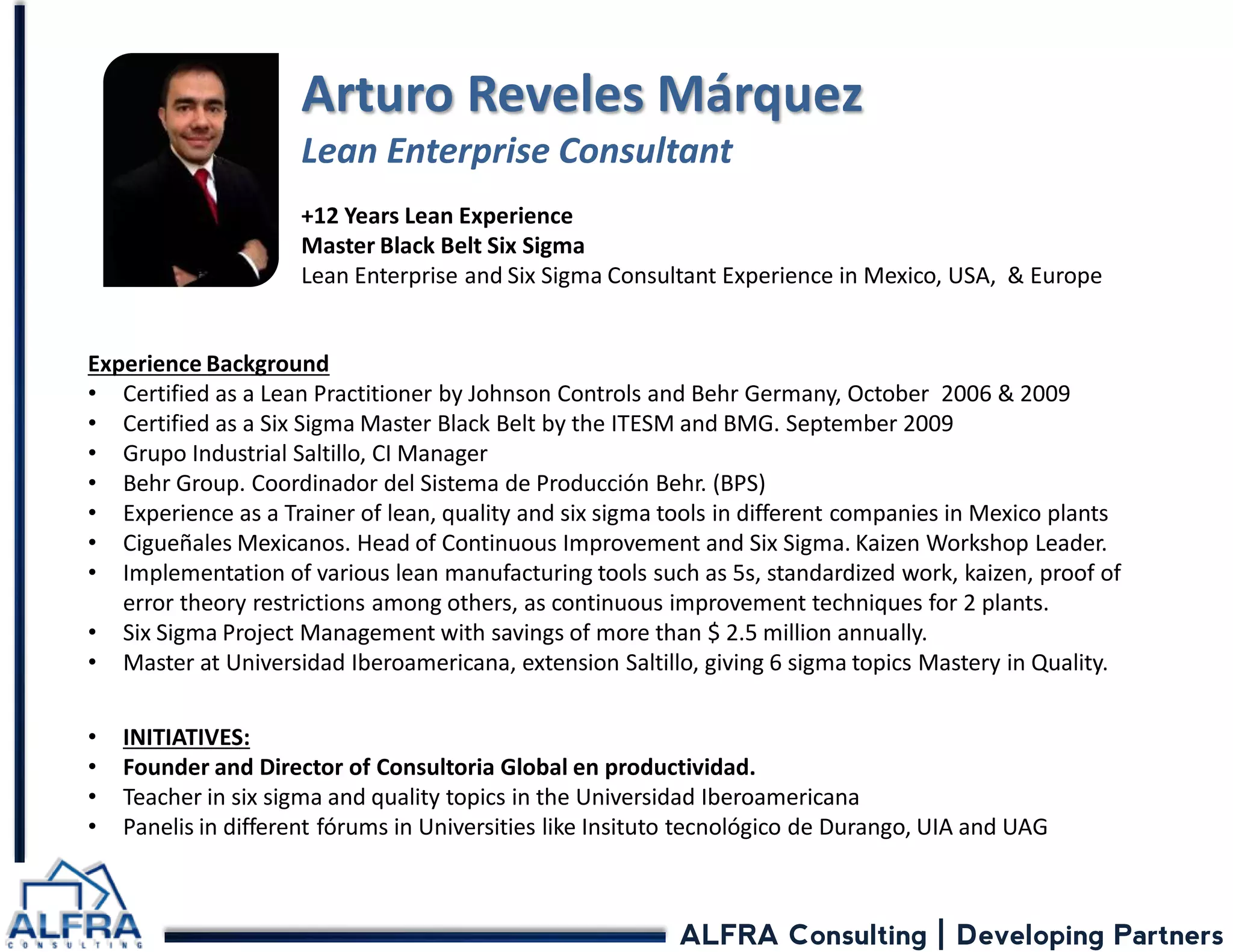 ALFRA Consulting | Developing Partners Arturo Reveles Márquez Lean Enterprise Consultant 
+12 Years Lean Experience Master Black Belt Six Sigma Lean Enterprise and Six Sigma Consultant Experience in Mexico, USA, & Europe 
Experience Background 
•Certified as a Lean Practitioner by Johnson Controls and Behr Germany, October 2006 & 2009 
•Certified as a Six Sigma Master Black Belt by the ITESM and BMG. September 2009 
•Grupo Industrial Saltillo, CI Manager 
•Behr Group. Coordinador del Sistema de Producción Behr. (BPS) 
•Experience as a Trainer of lean, quality and six sigma tools in different companies in Mexico plants 
•Cigueñales Mexicanos. Head of Continuous Improvement and Six Sigma. Kaizen Workshop Leader. 
•Implementation of various lean manufacturing tools such as 5s, standardized work, kaizen, proof of error theory restrictions among others, as continuous improvement techniques for 2 plants. 
•Six Sigma Project Management with savings of more than $ 2.5 million annually. 
•Master at Universidad Iberoamericana, extension Saltillo, giving 6 sigma topics Mastery in Quality. 
•INITIATIVES: 
•Founder and Director of Consultoria Global en productividad. 
•Teacher in six sigma and quality topics in the Universidad Iberoamericana 
•Panelis in different fórums in Universities like Insituto tecnológico de Durango, UIA and UAG  