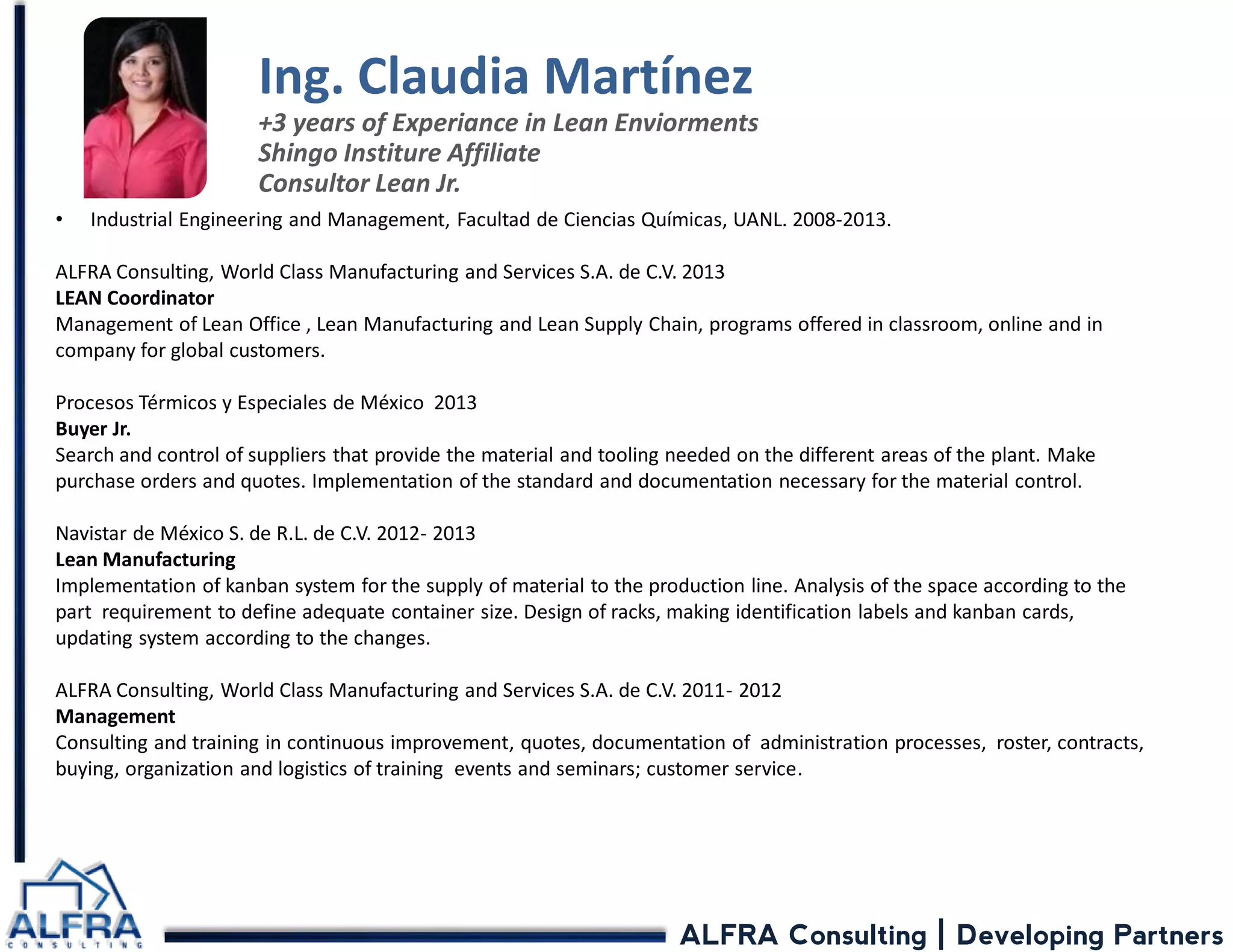 ALFRA Consulting | Developing Partners 
•Industrial Engineering and Management, Facultad de Ciencias Químicas, UANL. 2008-2013. ALFRA Consulting, World Class Manufacturing and Services S.A. de C.V. 2013 LEAN Coordinator Management of Lean Office , Lean Manufacturing and Lean Supply Chain, programs offered in classroom, online and in company for global customers. Procesos Térmicos y Especiales de México 2013 Buyer Jr. Search and control of suppliers that provide the material and tooling needed on the different areas of the plant. Make purchase orders and quotes. Implementation of the standard and documentation necessary for the material control. Navistar de México S. de R.L. de C.V. 2012- 2013 Lean Manufacturing Implementation of kanban system for the supply of material to the production line. Analysis of the space according to the part requirement to define adequate container size. Design of racks, making identification labels and kanban cards, updating system according to the changes. ALFRA Consulting, World Class Manufacturing and Services S.A. de C.V. 2011- 2012 Management Consulting and training in continuous improvement, quotes, documentation of administration processes, roster, contracts, buying, organization and logistics of training events and seminars; customer service. 
Ing. Claudia Martínez +3 years of Experiance in Lean Enviorments Shingo Institure Affiliate Consultor Lean Jr.  