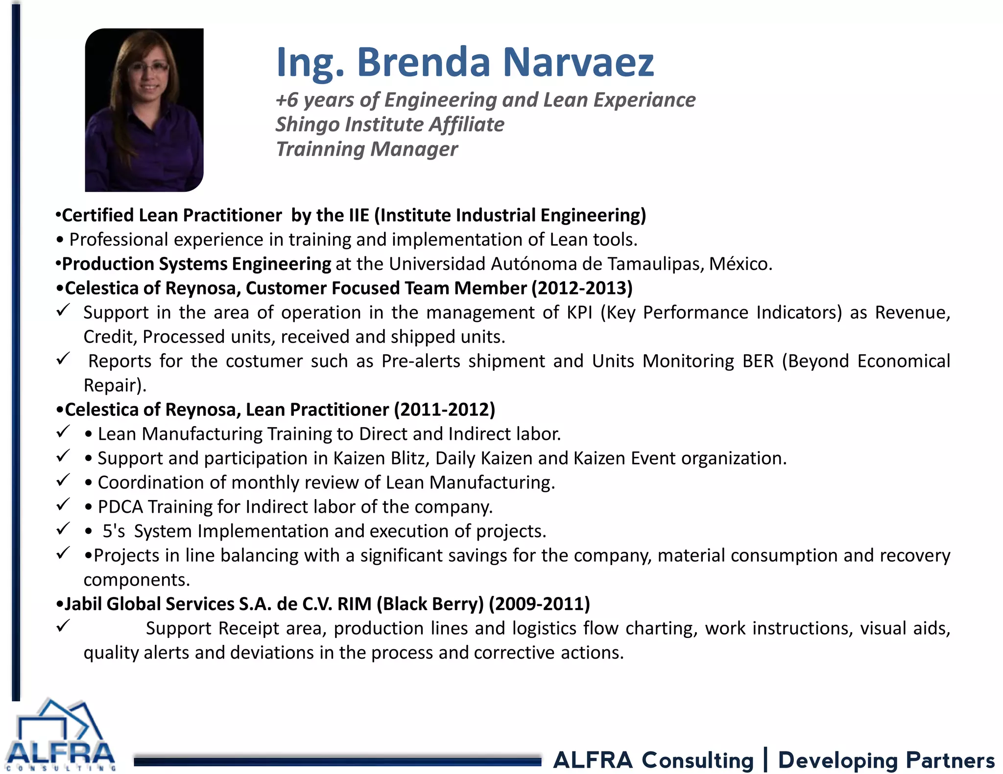 ALFRA Consulting | Developing Partners 
•Certified Lean Practitioner by the IIE (Institute Industrial Engineering) • Professional experience in training and implementation of Lean tools. 
•Production Systems Engineering at the Universidad Autónoma de Tamaulipas, México. •Celestica of Reynosa, Customer Focused Team Member (2012-2013) 
Support in the area of operation in the management of KPI (Key Performance Indicators) as Revenue, Credit, Processed units, received and shipped units. 
 Reports for the costumer such as Pre-alerts shipment and Units Monitoring BER (Beyond Economical Repair). •Celestica of Reynosa, Lean Practitioner (2011-2012) 
• Lean Manufacturing Training to Direct and Indirect labor. 
• Support and participation in Kaizen Blitz, Daily Kaizen and Kaizen Event organization. 
• Coordination of monthly review of Lean Manufacturing. 
• PDCA Training for Indirect labor of the company. 
• 5's System Implementation and execution of projects. 
•Projects in line balancing with a significant savings for the company, material consumption and recovery components. •Jabil Global Services S.A. de C.V. RIM (Black Berry) (2009-2011) 
 Support Receipt area, production lines and logistics flow charting, work instructions, visual aids, quality alerts and deviations in the process and corrective actions. 
Ing. Brenda Narvaez +6 years of Engineering and Lean Experiance Shingo Institute Affiliate Trainning Manager  