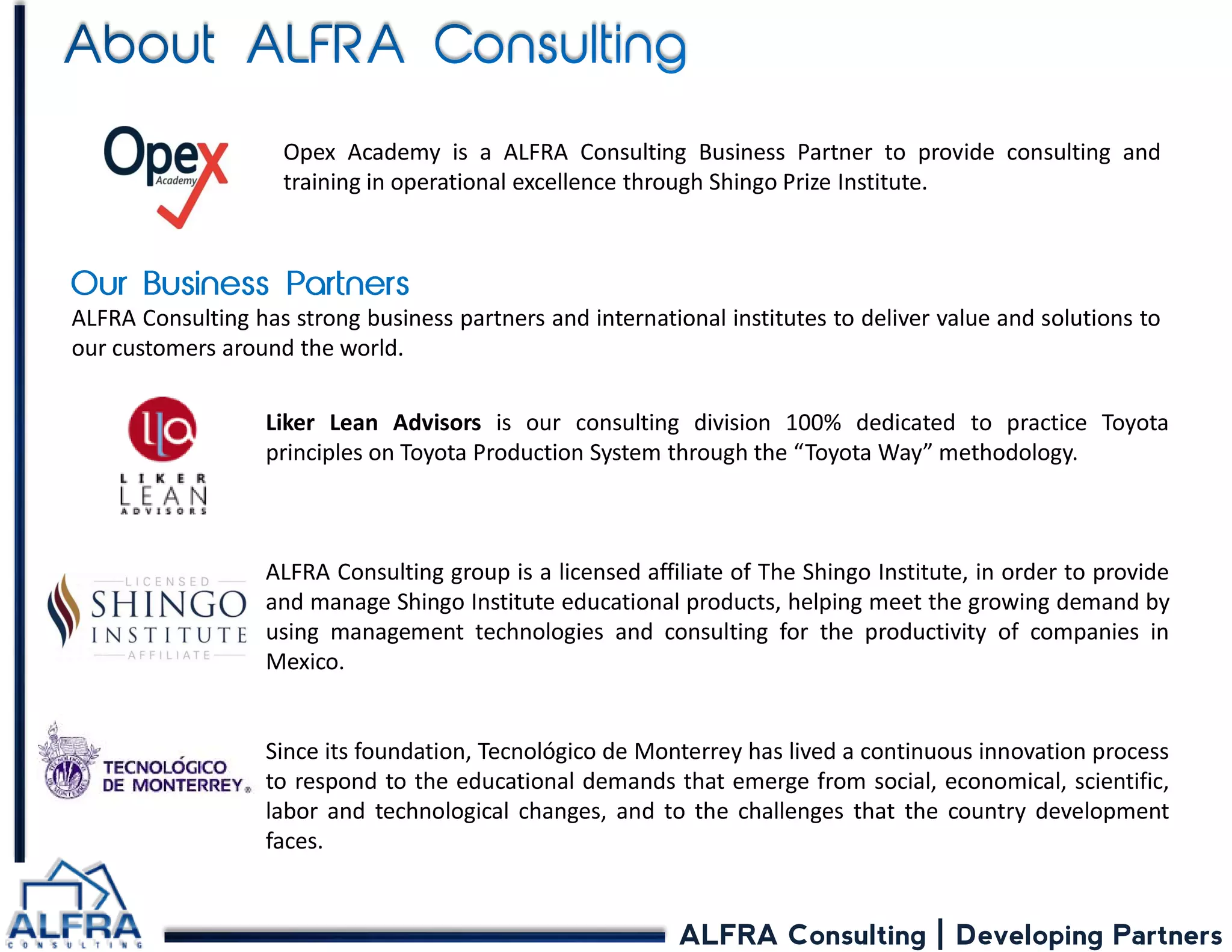 ALFRA Consulting | Developing Partners 
Liker Lean Advisors is our consulting division 100% dedicated to practice Toyota principles on Toyota Production System through the “Toyota Way” methodology. 
ALFRA Consulting group is a licensed affiliate of The Shingo Institute, in order to provide and manage Shingo Institute educational products, helping meet the growing demand by using management technologies and consulting for the productivity of companies in Mexico. 
Since its foundation, Tecnológico de Monterrey has lived a continuous innovation process to respond to the educational demands that emerge from social, economical, scientific, labor and technological changes, and to the challenges that the country development faces. 
ALFRA Consulting has strong business partners and international institutes to deliver value and solutions to our customers around the world. 
Opex Academy is a ALFRA Consulting Business Partner to provide consulting and training in operational excellence through Shingo Prize Institute.  