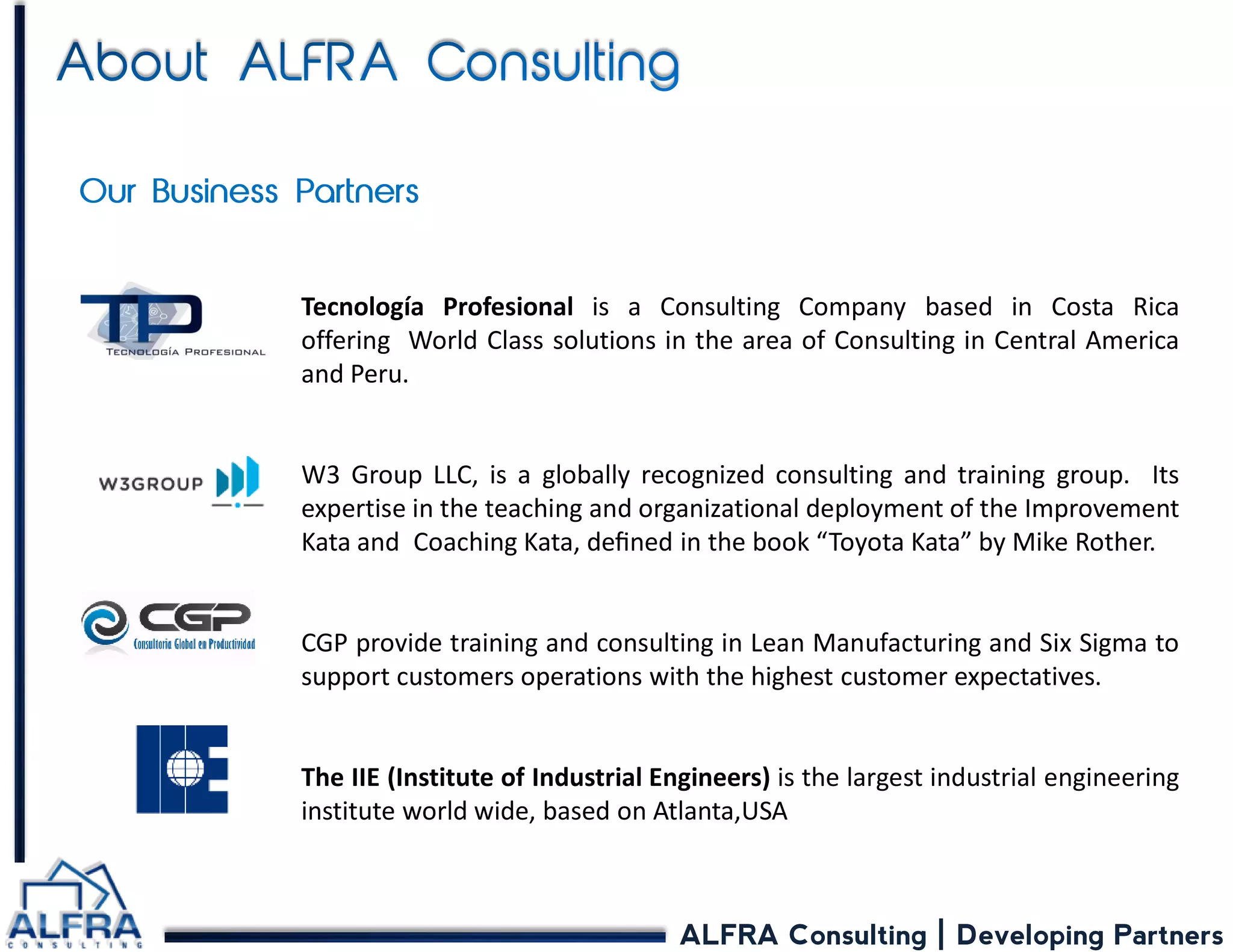 ALFRA Consulting | Developing Partners 
Tecnología Profesional is a Consulting Company based in Costa Rica offering World Class solutions in the area of Consulting in Central America and Peru. W3 Group LLC, is a globally recognized consulting and training group. Its expertise in the teaching and organizational deployment of the Improvement Kata and Coaching Kata, defined in the book “Toyota Kata” by Mike Rother. CGP provide training and consulting in Lean Manufacturing and Six Sigma to support customers operations with the highest customer expectatives. The IIE (Institute of Industrial Engineers) is the largest industrial engineering institute world wide, based on Atlanta,USA  