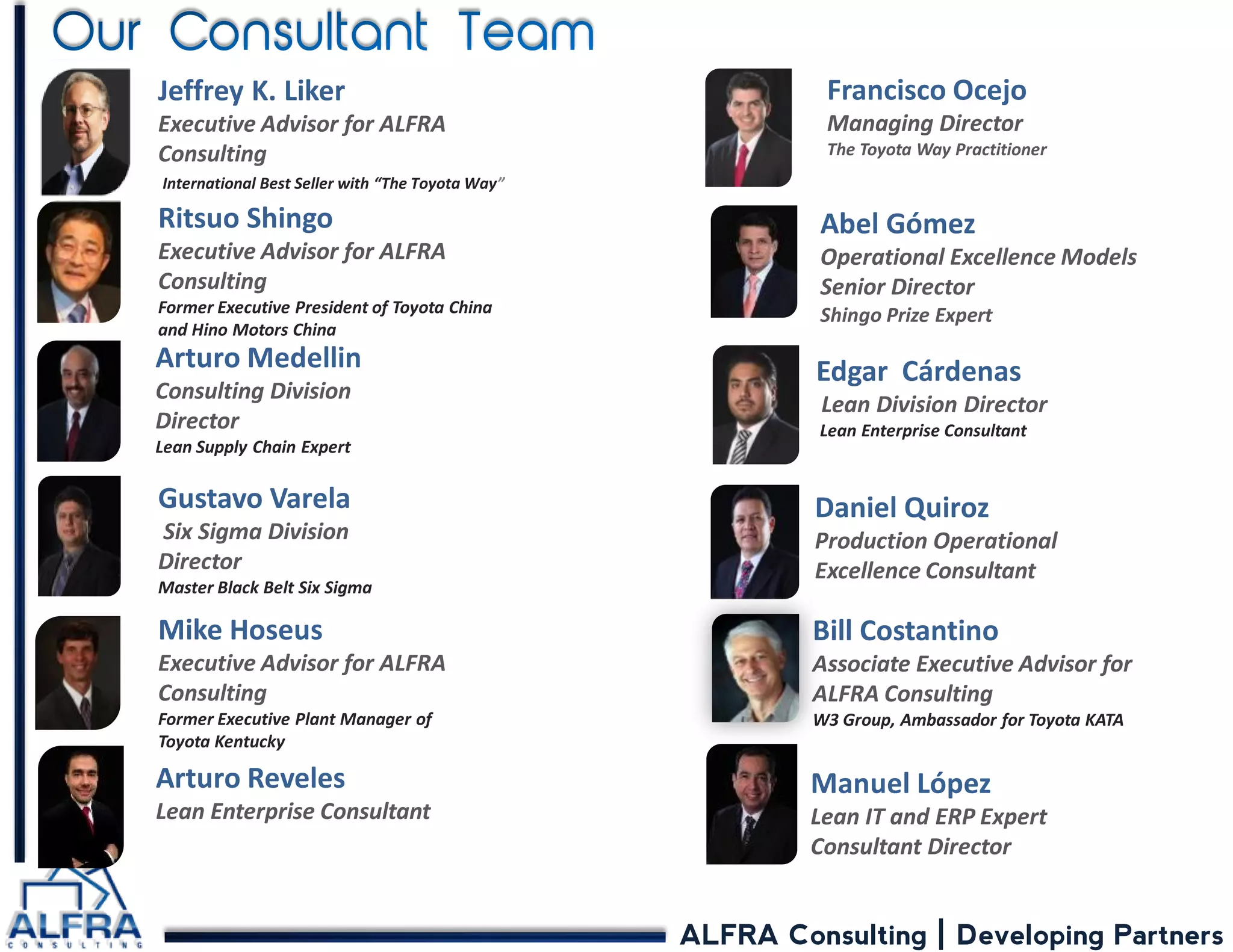 ALFRA Consulting | Developing Partners 
Jeffrey K. Liker Executive Advisor for ALFRA Consulting International Best Seller with “The Toyota Way” 
Edgar Cárdenas Lean Division Director Lean Enterprise Consultant 
Ritsuo Shingo Executive Advisor for ALFRA Consulting Former Executive President of Toyota China and Hino Motors China 
Bill Costantino 
Associate Executive Advisor for 
ALFRA Consulting 
W3 Group, Ambassador for Toyota KATA 
Gustavo Varela Six Sigma Division Director Master Black Belt Six Sigma 
Mike Hoseus Executive Advisor for ALFRA Consulting Former Executive Plant Manager of Toyota Kentucky 
Arturo Medellin Consulting Division Director Lean Supply Chain Expert 
Francisco Ocejo 
Managing Director 
The Toyota Way Practitioner 
Abel Gómez Operational Excellence Models Senior Director Shingo Prize Expert 
Arturo Reveles Lean Enterprise Consultant 
Manuel López Lean IT and ERP Expert Consultant Director 
Daniel Quiroz Production Operational Excellence Consultant  