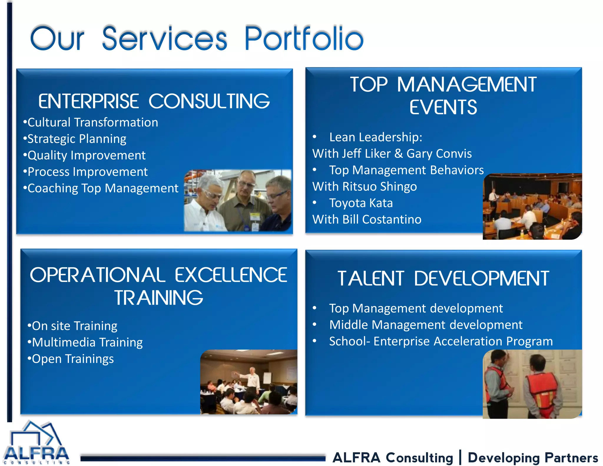 ALFRA Consulting | Developing Partners 
•Lean Leadership: With Jeff Liker & Gary Convis 
•Top Management Behaviors With Ritsuo Shingo 
•Toyota Kata With Bill Costantino 
•On site Training 
•Multimedia Training 
•Open Trainings 
•Cultural Transformation 
•Strategic Planning 
•Quality Improvement 
•Process Improvement 
•Coaching Top Management 
•Top Management development 
•Middle Management development 
•School- Enterprise Acceleration Program  