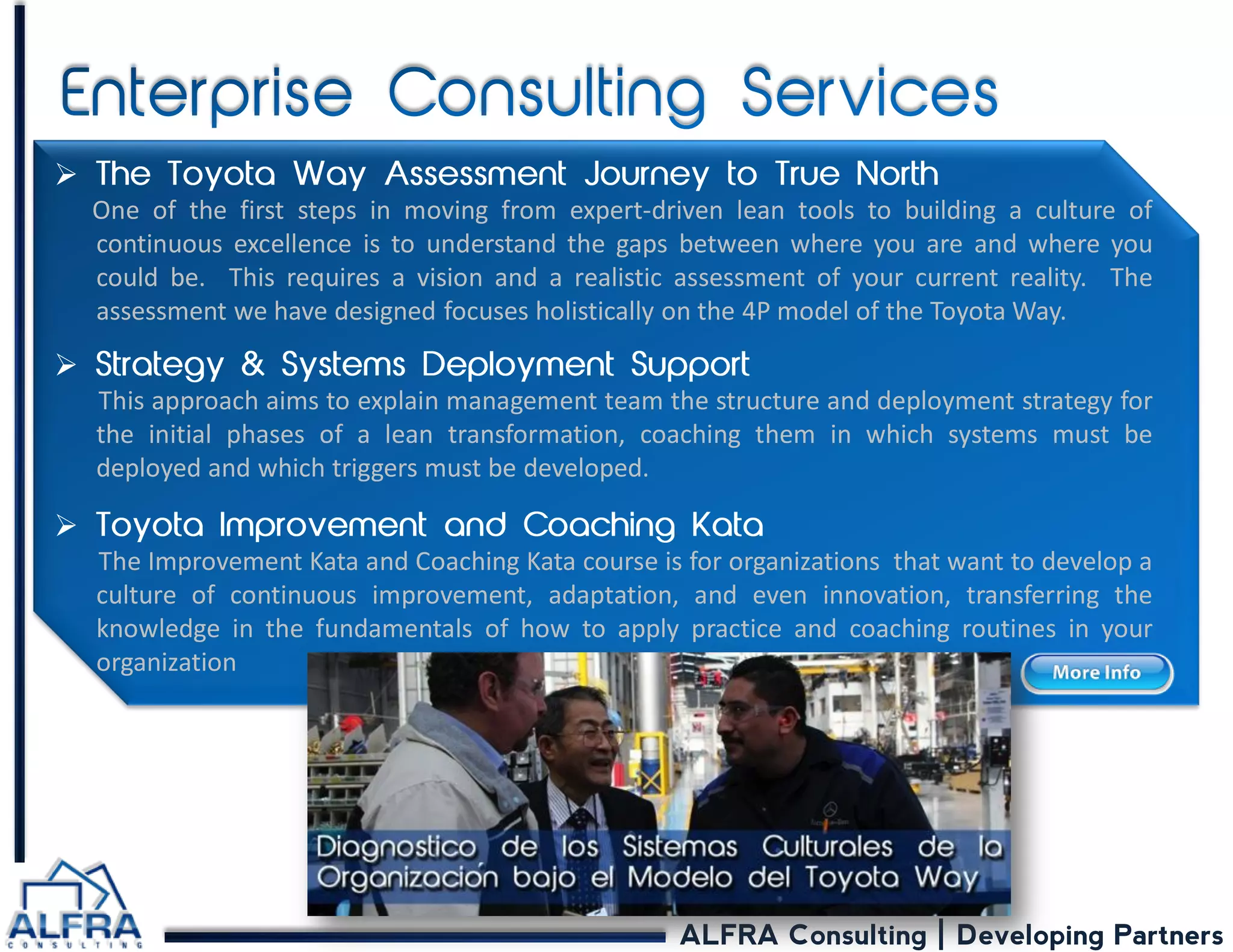 ALFRA Consulting | Developing Partners 
 One of the first steps in moving from expert-driven lean tools to building a culture of continuous excellence is to understand the gaps between where you are and where you could be. This requires a vision and a realistic assessment of your current reality. The assessment we have designed focuses holistically on the 4P model of the Toyota Way. 
 This approach aims to explain management team the structure and deployment strategy for the initial phases of a lean transformation, coaching them in which systems must be deployed and which triggers must be developed. 
 The Improvement Kata and Coaching Kata course is for organizations that want to develop a culture of continuous improvement, adaptation, and even innovation, transferring the knowledge in the fundamentals of how to apply practice and coaching routines in your organization  