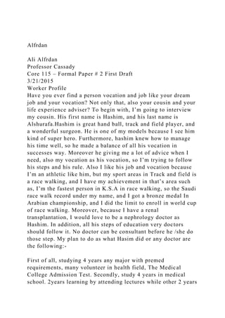 Alfrdan
Ali Alfrdan
Professor Cassady
Core 115 – Formal Paper # 2 First Draft
3/21/2015
Worker Profile
Have you ever find a person vocation and job like your dream
job and your vocation? Not only that, also your cousin and your
life experience adviser? To begin with, I’m going to interview
my cousin. His first name is Hashim, and his last name is
Alshurafa.Hashim is great hand ball, track and field player, and
a wonderful surgeon. He is one of my models because I see him
kind of super hero. Furthermore, hashim knew how to manage
his time well, so he made a balance of all his vocation in
successes way. Moreover he giving me a lot of advice when I
need, also my vocation as his vocation, so I’m trying to follow
his steps and his rule. Also I like his job and vocation because
I’m an athletic like him, but my sport areas in Track and field is
a race walking, and I have my achievement in that’s area such
as, I’m the fastest person in K.S.A in race walking, so the Saudi
race walk record under my name, and I got a bronze medal In
Arabian championship, and I did the limit to enroll in world cup
of race walking. Moreover, because I have a renal
transplantation, I would love to be a nephrology doctor as
Hashim. In addition, all his steps of education very doctors
should follow it. No doctor can be consultant before he /she do
those step. My plan to do as what Hasim did or any doctor are
the following:-
First of all, studying 4 years any major with premed
requirements, many volunteer in health field, The Medical
College Admission Test. Secondly, study 4 years in medical
school. 2years learning by attending lectures while other 2 years
 
