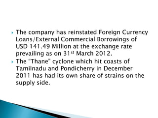    The company has reinstated Foreign Currency
    Loans/External Commercial Borrowings of
    USD 141.49 Million at the exchange rate
    prevailing as on 31st March 2012.
   The “Thane” cyclone which hit coasts of
    Tamilnadu and Pondicherry in December
    2011 has had its own share of strains on the
    supply side.
 
