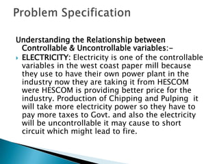 Understanding the Relationship between
  Controllable & Uncontrollable variables:-
 ELECTRICITY: Electricity is one of the controllable
  variables in the west coast paper mill because
  they use to have their own power plant in the
  industry now they are taking it from HESCOM
  were HESCOM is providing better price for the
  industry. Production of Chipping and Pulping it
  will take more electricity power so they have to
  pay more taxes to Govt. and also the electricity
  will be uncontrollable it may cause to short
  circuit which might lead to fire.
 