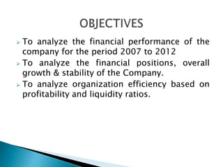  To analyze the financial performance of the
  company for the period 2007 to 2012
 To analyze the financial positions, overall
  growth & stability of the Company.
 To analyze organization efficiency based on
  profitability and liquidity ratios.
 