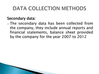 Secondary data:
 The secondary data has been collected from
  the company, they include annual reports and
  financial statements, balance sheet provided
  by the company for the year 2007 to 2012
 