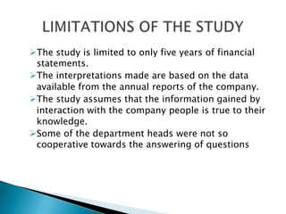 The study is limited to only five years of financial
 statements.
The interpretations made are based on the data
 available from the annual reports of the company.
The study assumes that the information gained by
 interaction with the company people is true to their
 knowledge.
Some of the department heads were not so
 cooperative towards the answering of questions
 