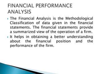   The Financial Analysis is the Methodological
    Classification of data given in the financial
    statements. The financial statements provide
    a summarized view of the operation of a firm.
   It helps in obtaining a better understanding
    about the financial position and the
    performance of the firm.
 