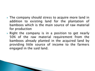    The company should stress to acquire more land in
    addition to existing land for the plantation of
    bamboos which is the main source of raw material
    for production
   Right the company is in a position to get nearly
    50% of the raw material requirement from the
    bamboos already planted in the acquired land by
    providing little source of income to the farmers
    engaged in the said land.
 