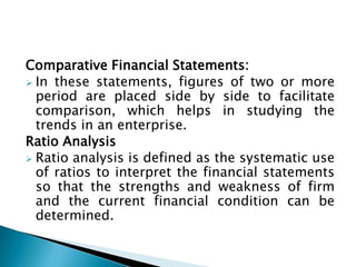 Comparative Financial Statements:
 In these statements, figures of two or more
  period are placed side by side to facilitate
  comparison, which helps in studying the
  trends in an enterprise.
Ratio Analysis
 Ratio analysis is defined as the systematic use
  of ratios to interpret the financial statements
  so that the strengths and weakness of firm
  and the current financial condition can be
  determined.
 