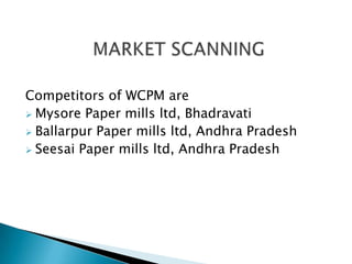 Competitors of WCPM are
 Mysore Paper mills ltd, Bhadravati
 Ballarpur Paper mills ltd, Andhra Pradesh
 Seesai Paper mills ltd, Andhra Pradesh
 
