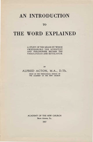 AN INTRODUCTION

                   TO



THE WORD EXPLAINED


    A STUDY OF THE MEANS BY WHICH
    SWEDENBORG THE SCIENTl ST
    AND PHILOSOPHER BECAME THE
    THEOLOGIAN AND REVELATOR




                    BY

  ALFRED ACTON, M.A., D.Th.
     DEAN OF THE THEOLOGICAL SCHOOL OF

     THE ACADEMY OF THE NEW CHURCH





    ACADEMY OF THE NEW CHURCH
             BRYN ATHYN, PA.

                   1927
 