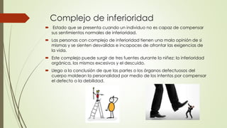 Complejo de inferioridad
 Estado que se presenta cuando un individuo no es capaz de compensar
sus sentimientos normales de inferioridad.
 Las personas con complejo de inferioridad tienen una mala opinión de si
mismas y se sienten desvalidas e incapaces de afrontar las exigencias de
la vida.
 Este complejo puede surgir de tres fuentes durante la niñez: la inferioridad
orgánica, los mismos excesivos y el descuido.
 Llego a la conclusión de que las partes o los órganos defectuosos del
cuerpo moldean la personalidad por medio de los intentos por compensar
el defecto o la debilidad.
 