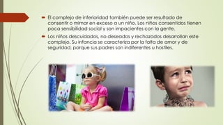  El complejo de inferioridad también puede ser resultado de
consentir o mimar en exceso a un niño. Los niños consentidos tienen
poca sensibilidad social y son impacientes con la gente.
 Los niños descuidados, no deseados y rechazados desarrollan este
complejo. Su infancia se caracteriza por la falta de amor y de
seguridad, porque sus padres son indiferentes u hostiles.
 