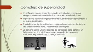 Complejo de superioridad
 Es el Estado que se presenta cuando un individuo compensa
exageradamente los sentimientos normales de la inferioridad.
 Implica una opinión exageradamente buena de las capacidades y
los logros personales.
 El individuo se siente satisfecho consigo mismo, pero no siente que
sea preciso demostrar su superioridad con logros.
 La persona siente una necesidad de esforzarse para obtener un
éxito rotundo. Los sujetos con este complejo tienden a ser
vanidosos, egocéntricos y a denigrar a otros.
 