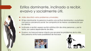 Estilos dominante, inclinado a recibir,
evasivo y socialmente útil.
 Adler describió varios problemas universales:
 El tipo dominante: la persona muestra una actitud dominante o autoritaria
con poca conciencia social. Se comporta sin la menor consideración por
los demás.
 Inclinado a recibir: espera recibir satisfacción de otras personas y, por lo
tanto, se vuelve dependiente de ellas.
 Evasivo: no hace el menor intento por encarar los problemas de la vida.
Esta persona evita toda posibilidad de fracasar.
 