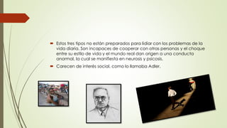  Estos tres tipos no están preparados para lidiar con los problemas de la
vida diaria. Son incapaces de cooperar con otras personas y el choque
entre su estilo de vida y el mundo real dan origen a una conducta
anormal, la cual se manifiesta en neurosis y psicosis.
 Carecen de interés social, como lo llamaba Adler.
 