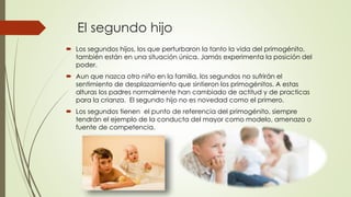 El segundo hijo
 Los segundos hijos, los que perturbaron la tanto la vida del primogénito,
también están en una situación única. Jamás experimenta la posición del
poder.
 Aun que nazca otro niño en la familia, los segundos no sufrirán el
sentimiento de desplazamiento que sintieron los primogénitos. A estas
alturas los padres normalmente han cambiado de actitud y de practicas
para la crianza. El segundo hijo no es novedad como el primero.
 Los segundos tienen el punto de referencia del primogénito, siempre
tendrán el ejemplo de la conducta del mayor como modelo, amenaza o
fuente de competencia.
 