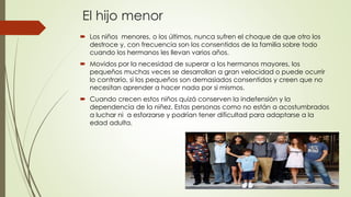 El hijo menor
 Los niños menores, o los últimos, nunca sufren el choque de que otro los
destroce y, con frecuencia son los consentidos de la familia sobre todo
cuando los hermanos les llevan varios años.
 Movidos por la necesidad de superar a los hermanos mayores, los
pequeños muchas veces se desarrollan a gran velocidad o puede ocurrir
lo contrario, si los pequeños son demasiados consentidos y creen que no
necesitan aprender a hacer nada por si mismos.
 Cuando crecen estos niños quizá conserven la indefensión y la
dependencia de la niñez. Estas personas como no están a acostumbrados
a luchar ni a esforzarse y podrían tener dificultad para adaptarse a la
edad adulta.
 