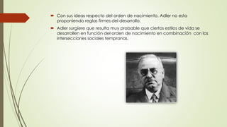  Con sus ideas respecto del orden de nacimiento, Adler no esta
proponiendo reglas firmes del desarrollo.
 Adler surgiere que resulta muy probable que ciertos estilos de vida se
desarrollen en función del orden de nacimiento en combinación con las
intersecciones sociales tempranas.
 
