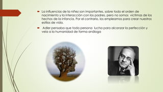  La influencias de la niñez son importantes, sobre todo el orden de
nacimiento y la interacción con los padres, pero no somos victimas de los
hechos de la infancia. Por el contrario, los empleamos para crear nuestros
estilos de vida.
 Adler pensaba que toda persona lucha para alcanzar la perfección y
veía a la humanidad de forma análoga
 