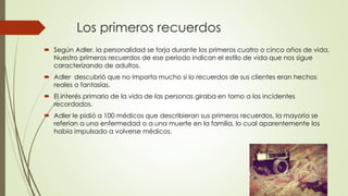 Los primeros recuerdos
 Según Adler, la personalidad se forja durante los primeros cuatro o cinco años de vida.
Nuestro primeros recuerdos de ese periodo indican el estilo de vida que nos sigue
caracterizando de adultos.
 Adler descubrió que no importa mucho si lo recuerdos de sus clientes eran hechos
reales o fantasías.
 El interés primario de la vida de las personas giraba en torno a los incidentes
recordados.
 Adler le pidió a 100 médicos que describieran sus primeros recuerdos, la mayoría se
referían a una enfermedad o a una muerte en la familia, lo cual aparentemente los
había impulsado a volverse médicos.
 