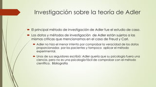 Investigación sobre la teoría de Adler
 El principal método de investigación de Adler fue el estudio de caso.
 Los datos y métodos de investigación de Adler están sujetos a las
mismas criticas que mencionamos en el caso de Freud y Carl.
 Adler no hizo el menor intento por comprobar la veracidad de los datos
proporcionados por los pacientes y tampoco aplicar el método
experimental.
 Unos de sus seguidores escribió: Adler quería que su psicología fuera una
ciencia, pero no es una psicología fácil de comprobar con el método
científico. Bibliografía
 