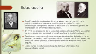 Edad adulta
 Estudió medicina en la universidad de Viena, pero se graduó con un
historial académico mediocre. Inició la practica privada como
oftalmólogo, pero pronto decidió a dedicarse a la medicina general. Le
interesaban las enfermedades incurables.
 En 1910, era presidente de la sociedad psicoanalítica de Viena y coeditor
de la revista de esa sociedad, empezó a criticar la teoría freudiana.
 Freud reacciono con enojo ante la deserción de Adler. Se burlaba de su
estatura pequeña y decía que era odioso, anormal, ambicioso rayado en
la locura, celoso y sádico. Afirmo que la teoría de Adler no tenia valor
alguno.
 Adler nunca fue alumno ni discípulo de Freud y tampoco fue
psicoanalizado por el.
 