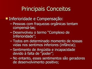 Principais Conceitos Inferioridade e Compensação: Pessoas com fraquezas orgânicas tentam compensá-las; Desenvolveu o termo “Complexo de Inferioridade”; Todos em determinado momento de nossas vidas nos sentimos inferiores (infância); Sentimento de Angústia e incapacidade devido à falta de “poder”;  No entanto, esses sentimentos são geradores de desenvolvimento positivo; 