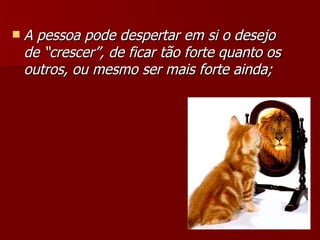 A pessoa pode despertar em si o desejo de “crescer”, de ficar tão forte quanto os outros, ou mesmo ser mais forte ainda; 