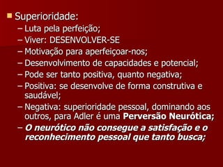 Superioridade:  Luta pela perfeição; Viver: DESENVOLVER-SE Motivação para aperfeiçoar-nos; Desenvolvimento de capacidades e potencial; Pode ser tanto positiva, quanto negativa; Positiva: se desenvolve de forma construtiva e saudável; Negativa: superioridade pessoal, dominando aos outros, para Adler é uma  Perversão Neurótica; O neurótico não consegue a satisfação e o reconhecimento pessoal que tanto busca; 