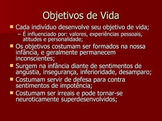 Objetivos de Vida Cada indivíduo desenvolve seu objetivo de vida; É influenciado por: valores, experiências pessoais, atitudes e personalidade; Os objetivos costumam ser formados na nossa infância, e geralmente permanecem inconscientes; Surgem na infância diante de sentimentos de angústia, insegurança, inferioridade, desamparo; Costumam servir de defesa para contra sentimentos de impotência; Costumam ser irreais e pode tornar-se neuroticamente superdesenvolvidos; 