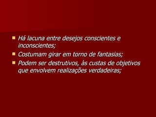 Há lacuna entre desejos conscientes e inconscientes; Costumam girar em torno de fantasias; Podem ser destrutivos, às custas de objetivos que envolvem realizações verdadeiras; 