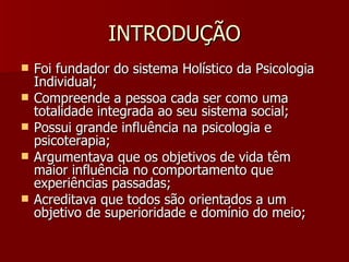 INTRODUÇÃO Foi fundador do sistema Holístico da Psicologia Individual; Compreende a pessoa cada ser como uma totalidade integrada ao seu sistema social; Possui grande influência na psicologia e psicoterapia; Argumentava que os objetivos de vida têm maior influência no comportamento que experiências passadas;  Acreditava que todos são orientados a um objetivo de superioridade e domínio do meio; 