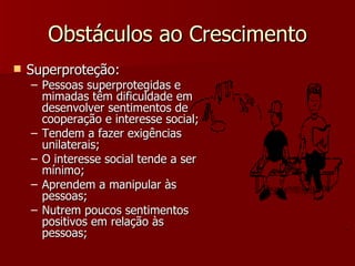 Obstáculos ao Crescimento Superproteção: Pessoas superprotegidas e mimadas têm dificuldade em desenvolver sentimentos de cooperação e interesse social; Tendem a fazer exigências unilaterais; O interesse social tende a ser mínimo; Aprendem a manipular às pessoas; Nutrem poucos sentimentos positivos em relação às pessoas; 