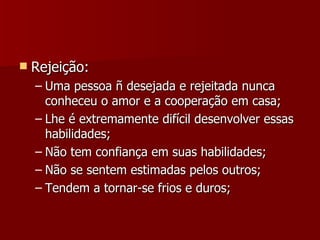 Rejeição: Uma pessoa ñ desejada e rejeitada nunca conheceu o amor e a cooperação em casa; Lhe é extremamente difícil desenvolver essas habilidades; Não tem confiança em suas habilidades; Não se sentem estimadas pelos outros; Tendem a tornar-se frios e duros; 