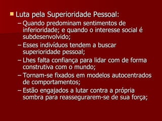 Luta pela Superioridade Pessoal: Quando predominam sentimentos de inferioridade; e quando o interesse social é subdesenvolvido; Esses indivíduos tendem a buscar superioridade pessoal; Lhes falta confiança para lidar com de forma construtiva com o mundo; Tornam-se fixados em modelos autocentrados de comportamentos; Estão engajados a lutar contra a própria sombra para reassegurarem-se de sua força; 