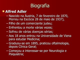 Biografia Alfred Adler Nascido na Áustria, 7 de fevereiro de 1870, Morreu na Escócia 28 de maio de 1937),  Filho de um comerciante judeu; Enfrentou a morte várias vezes; Sofreu de várias doenças sérias; Aos 18 anos entrou na Universidade de Viena para estudar Medicina; Graduou-se em 1895, praticou oftalmologia, depois Clínica Geral; Começou a interessar-se por Neurologia e Psiquiatria; 