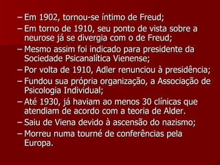 Em 1902, tornou-se íntimo de Freud; Em torno de 1910, seu ponto de vista sobre a neurose já se divergia com o de Freud; Mesmo assim foi indicado para presidente da Sociedade Psicanalítica Vienense; Por volta de 1910, Adler renunciou à presidência; Fundou sua própria organização, a Associação de Psicologia Individual; Até 1930, já haviam ao menos 30 clínicas que atendiam de acordo com a teoria de Alder. Saiu de Viena devido à ascensão do nazismo; Morreu numa tourné de conferências pela Europa. 