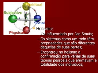 Holismo: Foi influenciado por Jan Smuts; Os sistemas como um todo têm propriedades que são diferentes daquelas de suas partes; Encontrou no holismo a confirmação para várias de suas teorias pessoais que afirmavam a totalidade dos indivíduos; 
