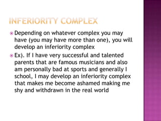 Inferiority ComplexDepending on whatever complex you may have (you may have more than one), you will develop an inferiority complexEx). If I have very successful and talented parents that are famous musicians and also am personally bad at sports and generally I school, I may develop an inferiority complex that makes me become ashamed making me shy and withdrawn in the real world