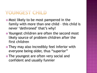 Youngest childMost likely to be most pampered in the family with more than one child – this child is never ‘dethroned’ that’s why! Youngest children are often the second most likely source of problem children after the first children They may also incredibly feel inferior with everyone being older, thus “superior” The youngest are often very social and confident and usually funnier