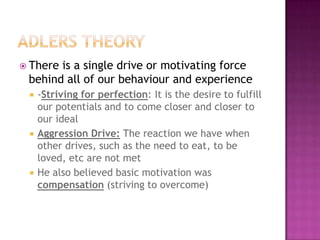 Adlers theoryThere is a single drive or motivating force behind all of our behaviour and experience-Striving for perfection: It is the desire to fulfill our potentials and to come closer and closer to our idealAggression Drive: The reaction we have when other drives, such as the need to eat, to be loved, etc are not met He also believed basic motivation was compensation (striving to overcome)